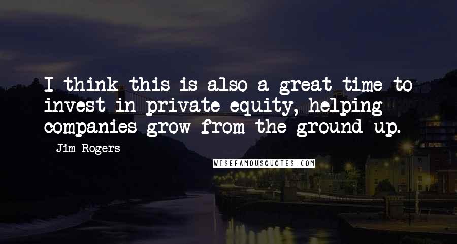 Jim Rogers Quotes: I think this is also a great time to invest in private equity, helping companies grow from the ground up.