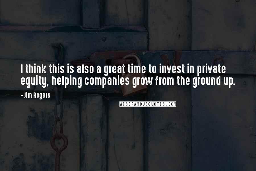 Jim Rogers Quotes: I think this is also a great time to invest in private equity, helping companies grow from the ground up.