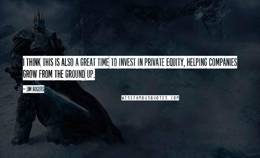 Jim Rogers Quotes: I think this is also a great time to invest in private equity, helping companies grow from the ground up.