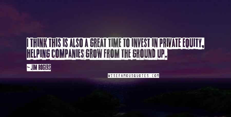 Jim Rogers Quotes: I think this is also a great time to invest in private equity, helping companies grow from the ground up.