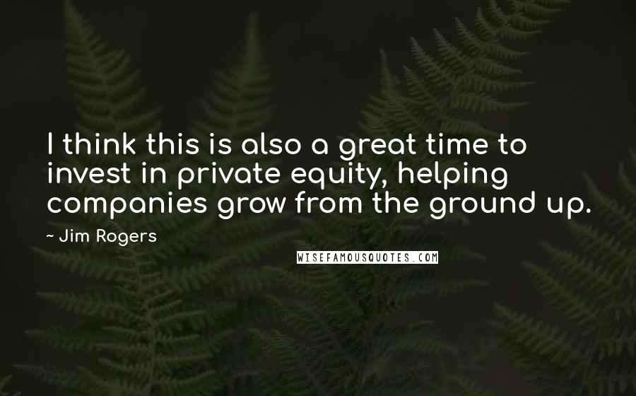 Jim Rogers Quotes: I think this is also a great time to invest in private equity, helping companies grow from the ground up.