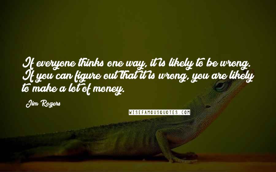 Jim Rogers Quotes: If everyone thinks one way, it is likely to be wrong. If you can figure out that it is wrong, you are likely to make a lot of money.