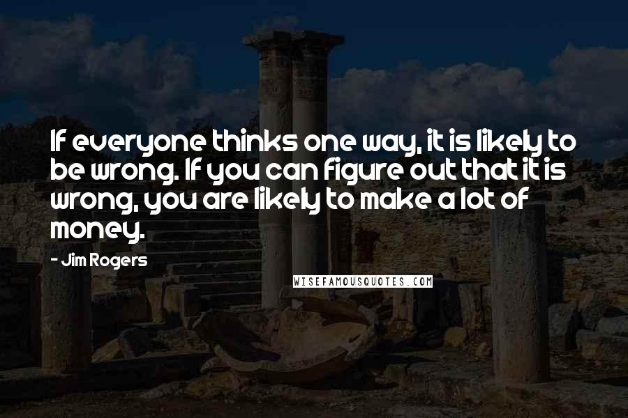 Jim Rogers Quotes: If everyone thinks one way, it is likely to be wrong. If you can figure out that it is wrong, you are likely to make a lot of money.