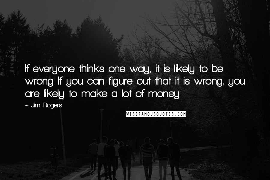 Jim Rogers Quotes: If everyone thinks one way, it is likely to be wrong. If you can figure out that it is wrong, you are likely to make a lot of money.