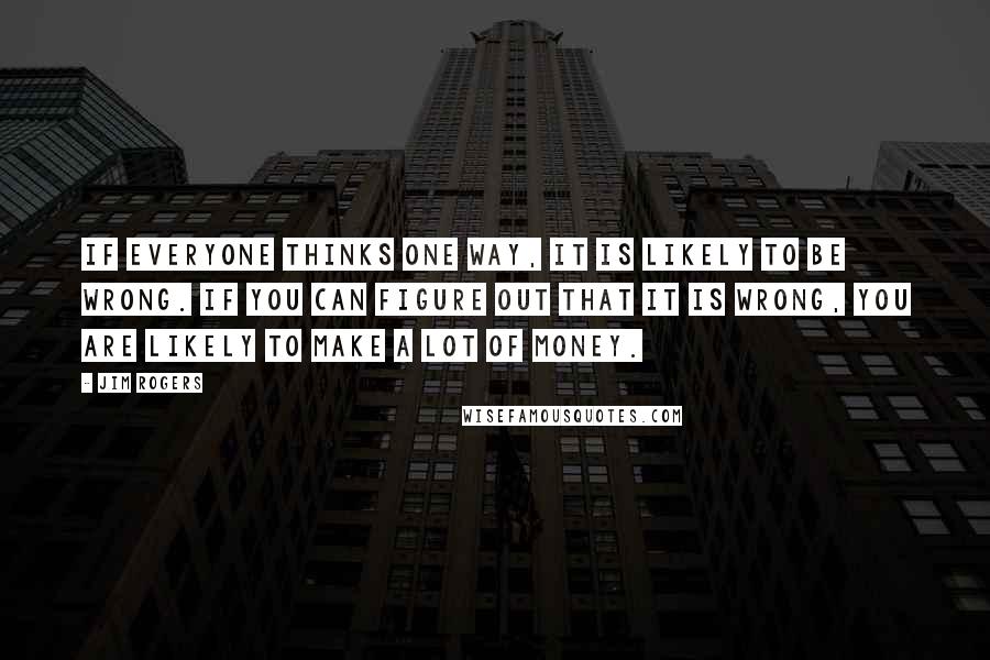 Jim Rogers Quotes: If everyone thinks one way, it is likely to be wrong. If you can figure out that it is wrong, you are likely to make a lot of money.