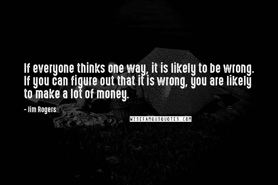 Jim Rogers Quotes: If everyone thinks one way, it is likely to be wrong. If you can figure out that it is wrong, you are likely to make a lot of money.