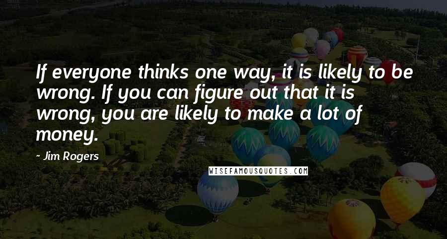 Jim Rogers Quotes: If everyone thinks one way, it is likely to be wrong. If you can figure out that it is wrong, you are likely to make a lot of money.