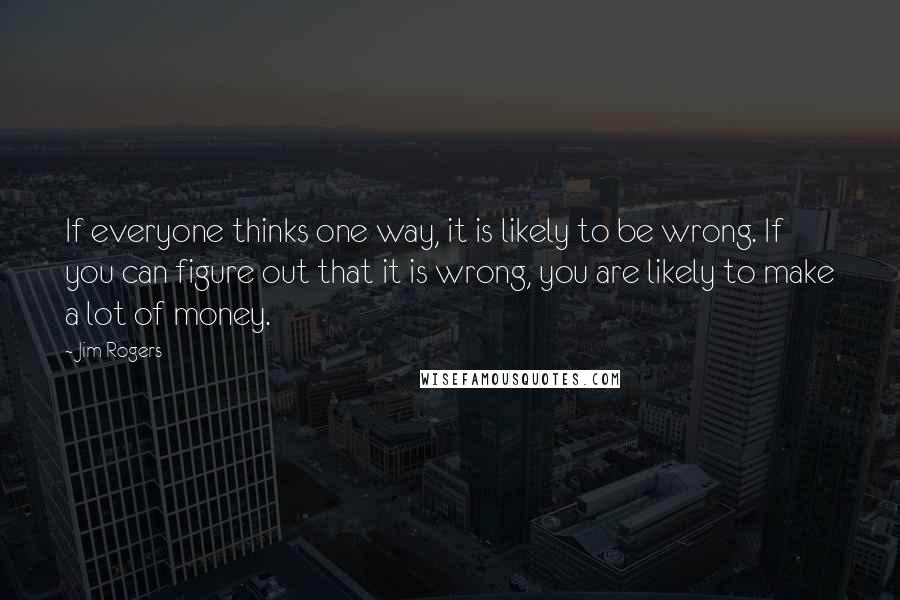 Jim Rogers Quotes: If everyone thinks one way, it is likely to be wrong. If you can figure out that it is wrong, you are likely to make a lot of money.