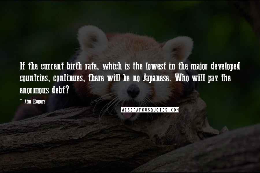 Jim Rogers Quotes: If the current birth rate, which is the lowest in the major developed countries, continues, there will be no Japanese. Who will pay the enormous debt?