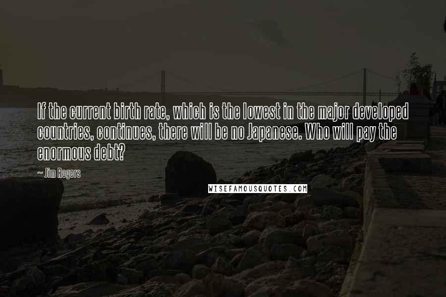 Jim Rogers Quotes: If the current birth rate, which is the lowest in the major developed countries, continues, there will be no Japanese. Who will pay the enormous debt?