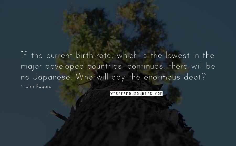 Jim Rogers Quotes: If the current birth rate, which is the lowest in the major developed countries, continues, there will be no Japanese. Who will pay the enormous debt?