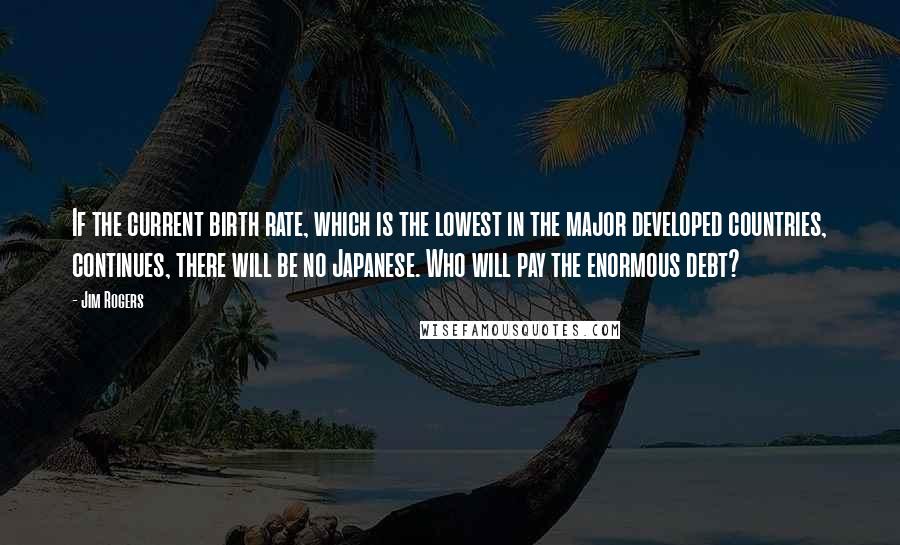 Jim Rogers Quotes: If the current birth rate, which is the lowest in the major developed countries, continues, there will be no Japanese. Who will pay the enormous debt?