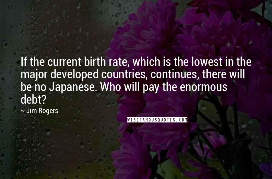 Jim Rogers Quotes: If the current birth rate, which is the lowest in the major developed countries, continues, there will be no Japanese. Who will pay the enormous debt?