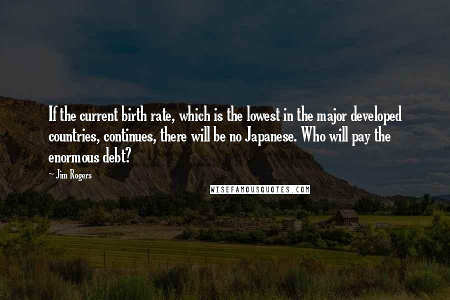 Jim Rogers Quotes: If the current birth rate, which is the lowest in the major developed countries, continues, there will be no Japanese. Who will pay the enormous debt?