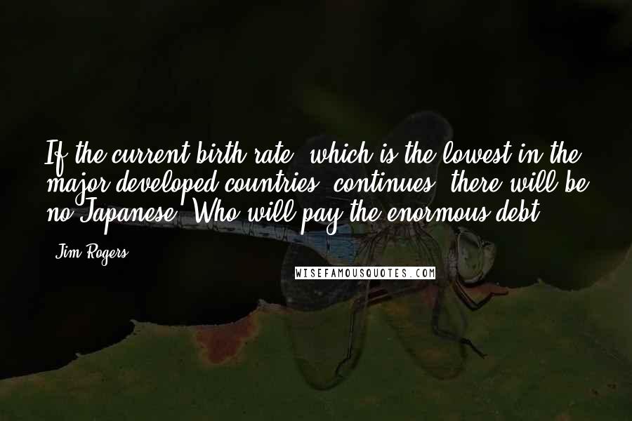 Jim Rogers Quotes: If the current birth rate, which is the lowest in the major developed countries, continues, there will be no Japanese. Who will pay the enormous debt?