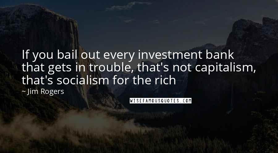 Jim Rogers Quotes: If you bail out every investment bank that gets in trouble, that's not capitalism, that's socialism for the rich