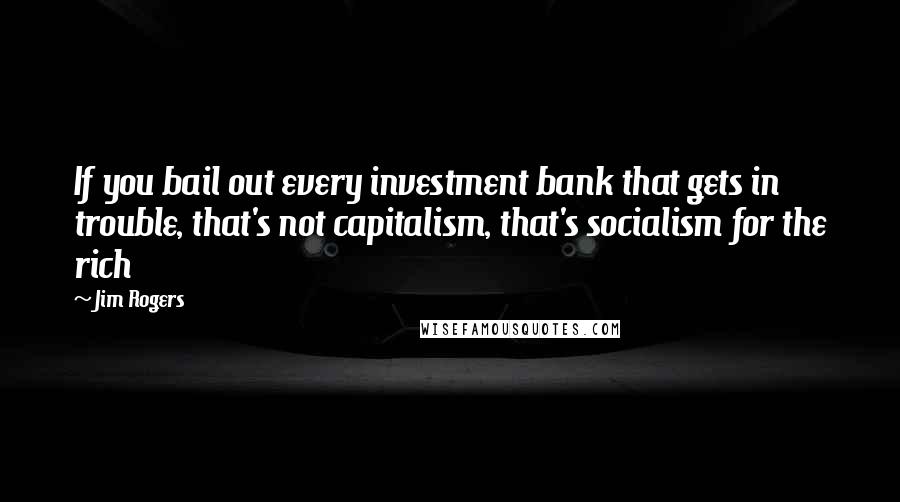 Jim Rogers Quotes: If you bail out every investment bank that gets in trouble, that's not capitalism, that's socialism for the rich