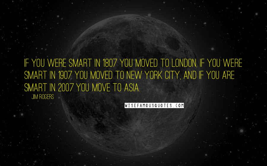 Jim Rogers Quotes: If you were smart in 1807 you moved to London, if you were smart in 1907 you moved to New York City, and if you are smart in 2007 you move to Asia.