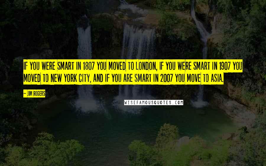 Jim Rogers Quotes: If you were smart in 1807 you moved to London, if you were smart in 1907 you moved to New York City, and if you are smart in 2007 you move to Asia.