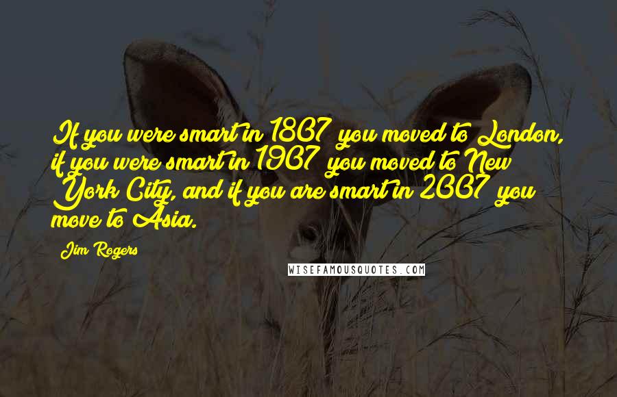 Jim Rogers Quotes: If you were smart in 1807 you moved to London, if you were smart in 1907 you moved to New York City, and if you are smart in 2007 you move to Asia.