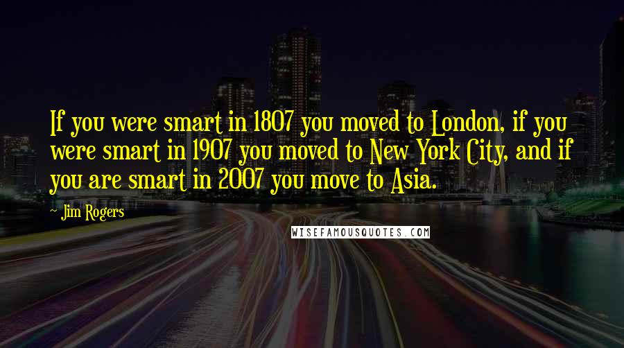 Jim Rogers Quotes: If you were smart in 1807 you moved to London, if you were smart in 1907 you moved to New York City, and if you are smart in 2007 you move to Asia.