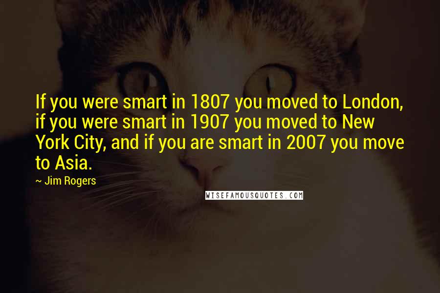 Jim Rogers Quotes: If you were smart in 1807 you moved to London, if you were smart in 1907 you moved to New York City, and if you are smart in 2007 you move to Asia.