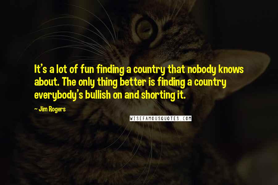 Jim Rogers Quotes: It's a lot of fun finding a country that nobody knows about. The only thing better is finding a country everybody's bullish on and shorting it.