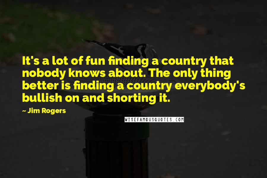 Jim Rogers Quotes: It's a lot of fun finding a country that nobody knows about. The only thing better is finding a country everybody's bullish on and shorting it.