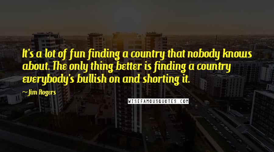 Jim Rogers Quotes: It's a lot of fun finding a country that nobody knows about. The only thing better is finding a country everybody's bullish on and shorting it.