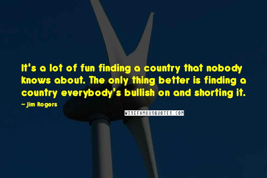 Jim Rogers Quotes: It's a lot of fun finding a country that nobody knows about. The only thing better is finding a country everybody's bullish on and shorting it.