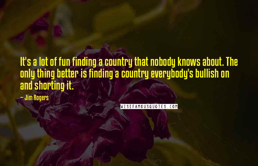 Jim Rogers Quotes: It's a lot of fun finding a country that nobody knows about. The only thing better is finding a country everybody's bullish on and shorting it.
