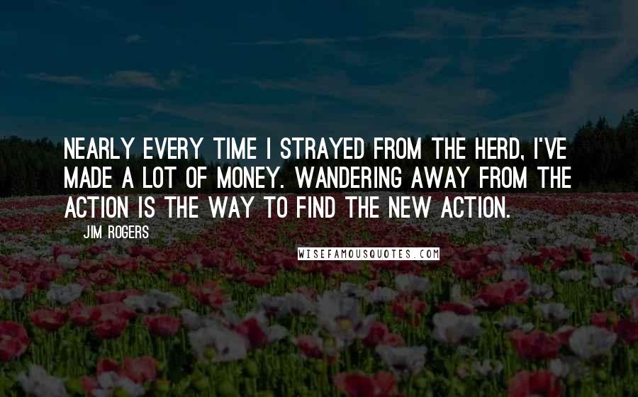 Jim Rogers Quotes: Nearly every time I strayed from the herd, I've made a lot of money. Wandering away from the action is the way to find the new action.