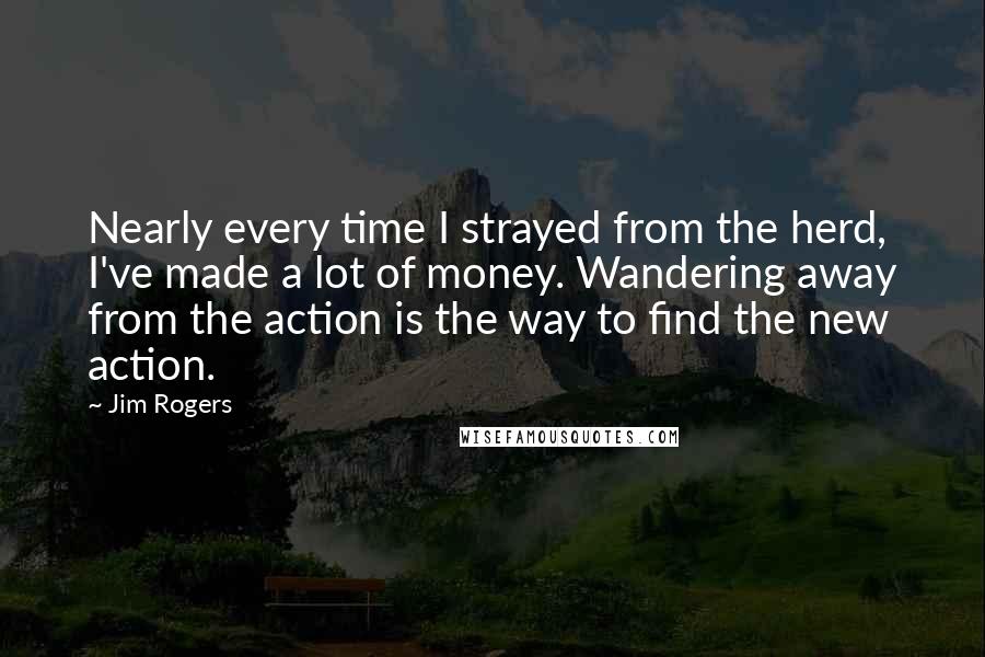 Jim Rogers Quotes: Nearly every time I strayed from the herd, I've made a lot of money. Wandering away from the action is the way to find the new action.