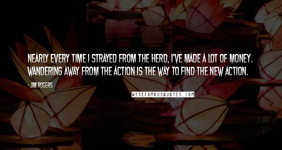 Jim Rogers Quotes: Nearly every time I strayed from the herd, I've made a lot of money. Wandering away from the action is the way to find the new action.