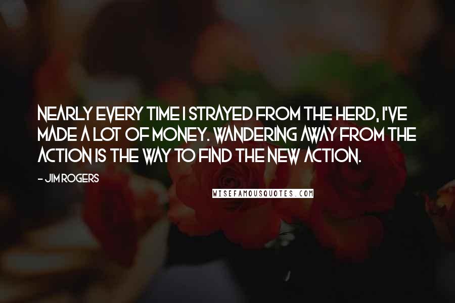 Jim Rogers Quotes: Nearly every time I strayed from the herd, I've made a lot of money. Wandering away from the action is the way to find the new action.