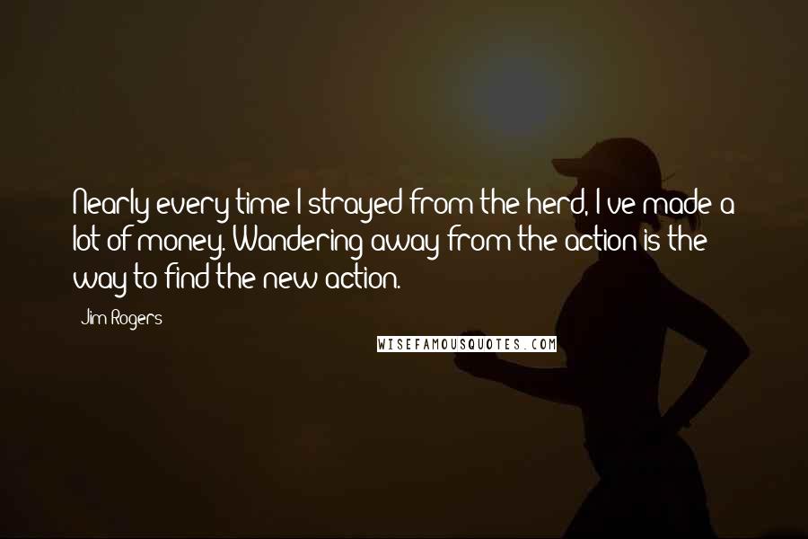 Jim Rogers Quotes: Nearly every time I strayed from the herd, I've made a lot of money. Wandering away from the action is the way to find the new action.