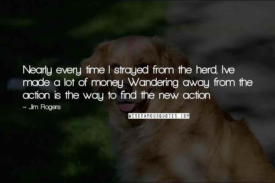 Jim Rogers Quotes: Nearly every time I strayed from the herd, I've made a lot of money. Wandering away from the action is the way to find the new action.