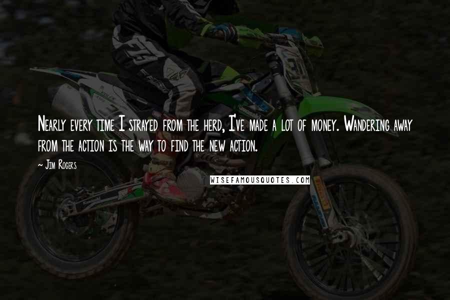 Jim Rogers Quotes: Nearly every time I strayed from the herd, I've made a lot of money. Wandering away from the action is the way to find the new action.