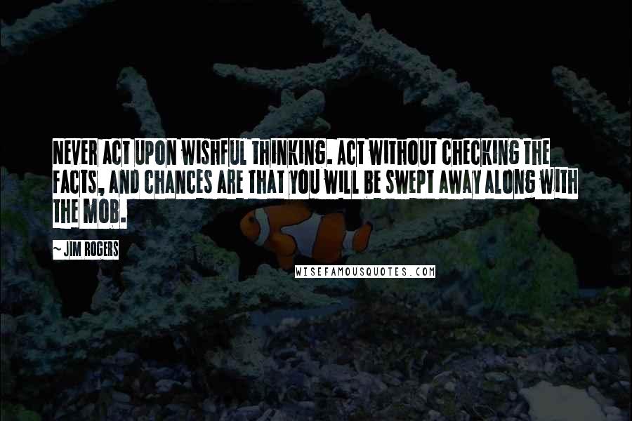 Jim Rogers Quotes: Never act upon wishful thinking. Act without checking the facts, and chances are that you will be swept away along with the mob.