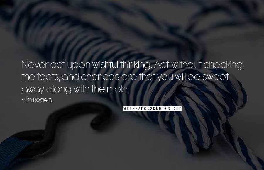 Jim Rogers Quotes: Never act upon wishful thinking. Act without checking the facts, and chances are that you will be swept away along with the mob.