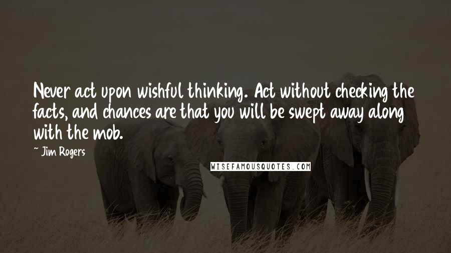 Jim Rogers Quotes: Never act upon wishful thinking. Act without checking the facts, and chances are that you will be swept away along with the mob.