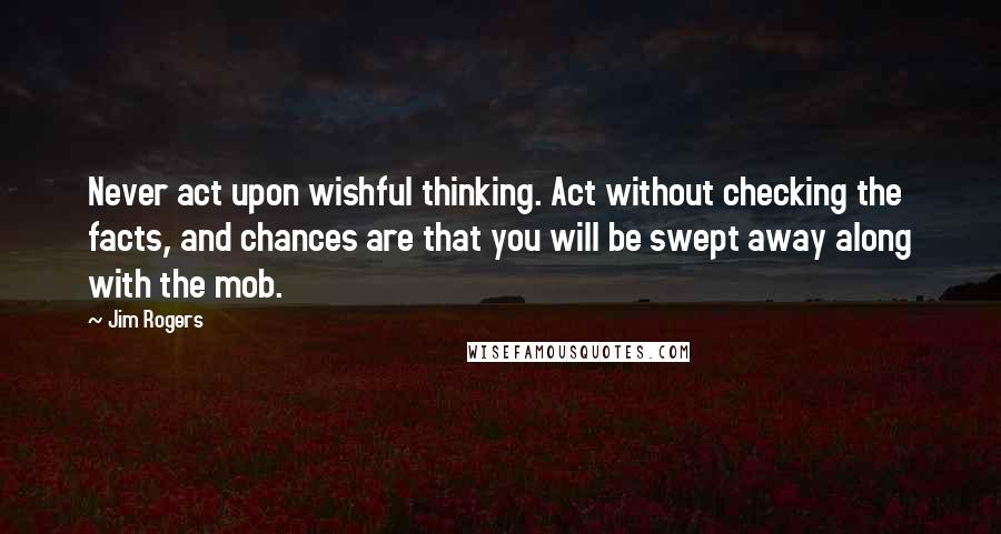Jim Rogers Quotes: Never act upon wishful thinking. Act without checking the facts, and chances are that you will be swept away along with the mob.