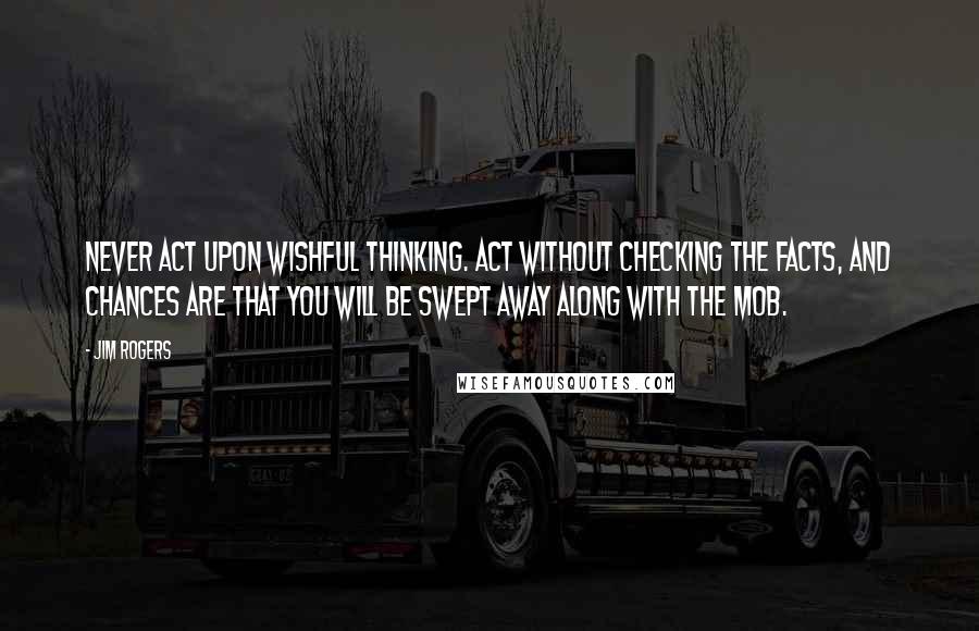 Jim Rogers Quotes: Never act upon wishful thinking. Act without checking the facts, and chances are that you will be swept away along with the mob.