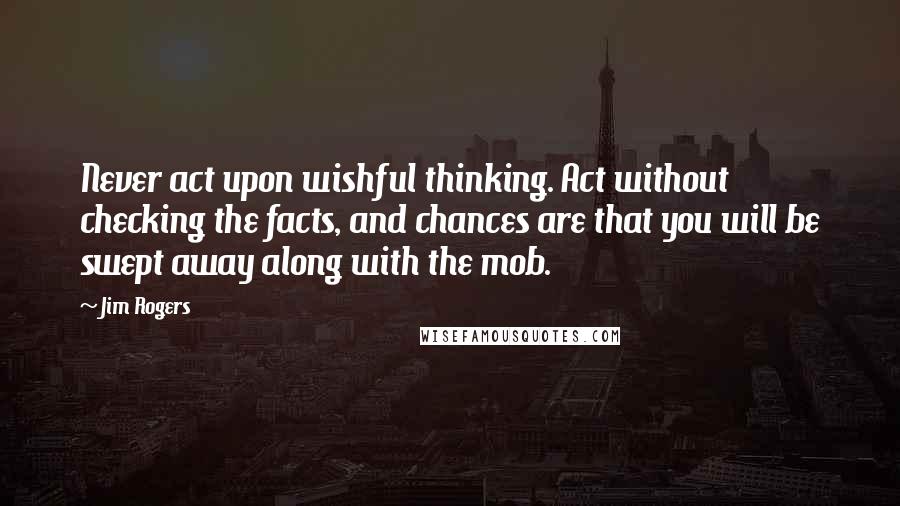 Jim Rogers Quotes: Never act upon wishful thinking. Act without checking the facts, and chances are that you will be swept away along with the mob.