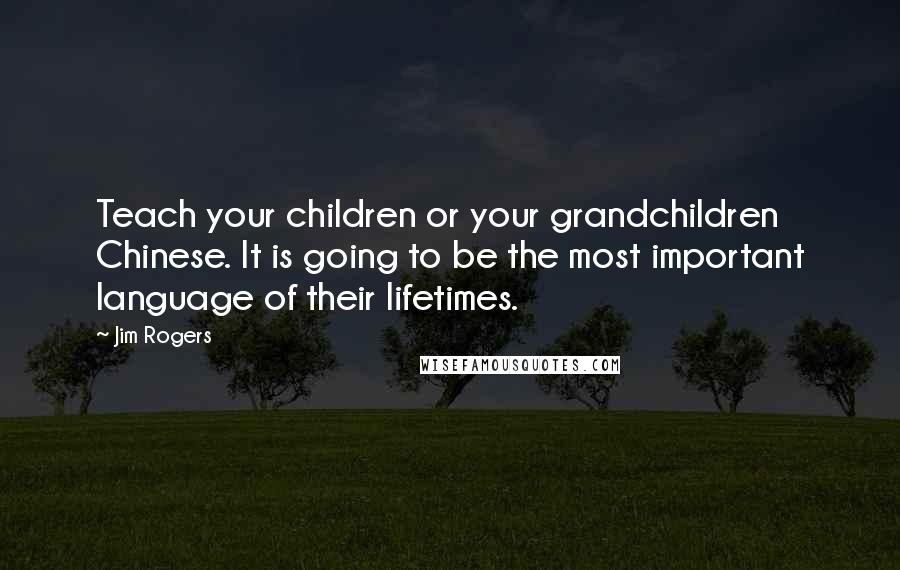 Jim Rogers Quotes: Teach your children or your grandchildren Chinese. It is going to be the most important language of their lifetimes.