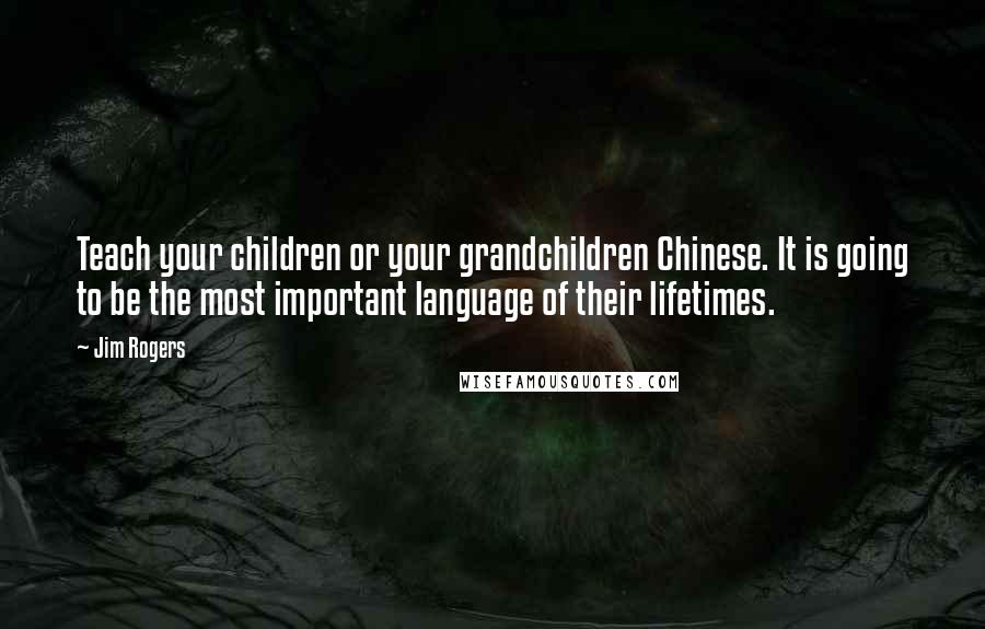 Jim Rogers Quotes: Teach your children or your grandchildren Chinese. It is going to be the most important language of their lifetimes.