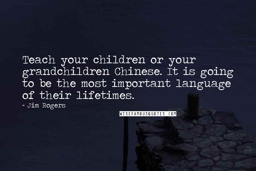 Jim Rogers Quotes: Teach your children or your grandchildren Chinese. It is going to be the most important language of their lifetimes.