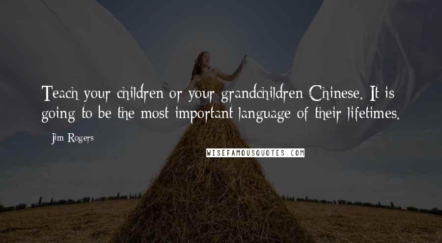 Jim Rogers Quotes: Teach your children or your grandchildren Chinese. It is going to be the most important language of their lifetimes.