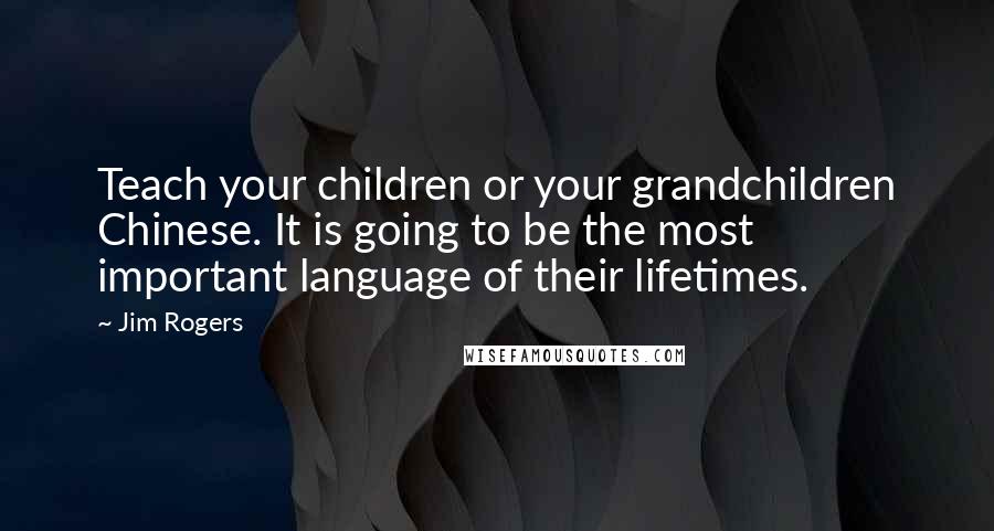 Jim Rogers Quotes: Teach your children or your grandchildren Chinese. It is going to be the most important language of their lifetimes.