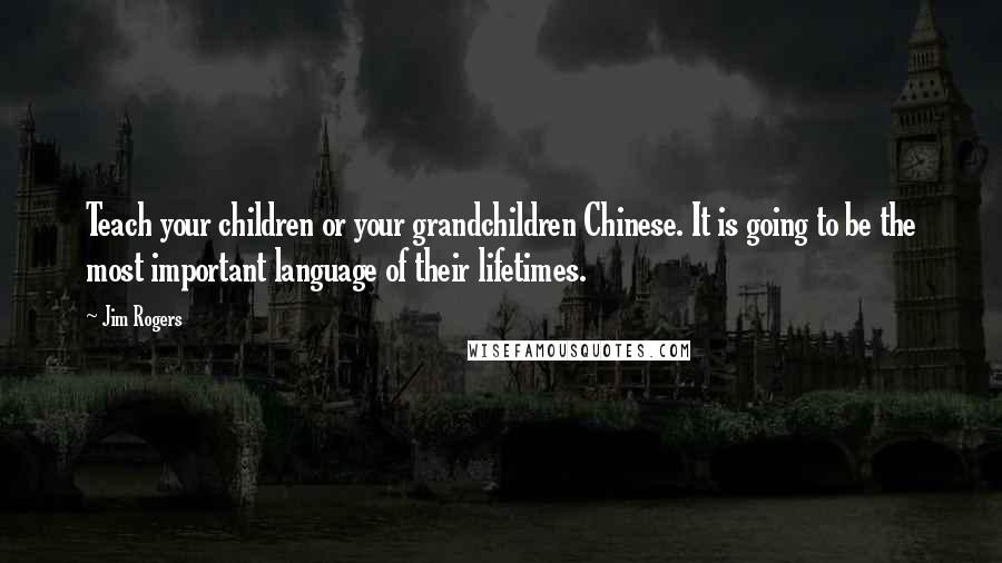 Jim Rogers Quotes: Teach your children or your grandchildren Chinese. It is going to be the most important language of their lifetimes.